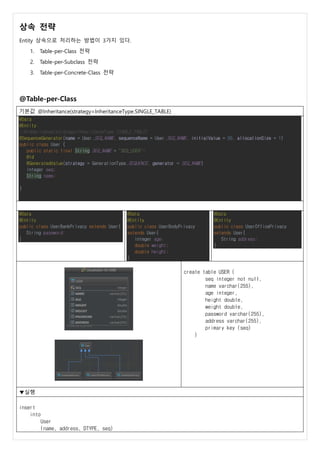 상속 전략
Entity 상속으로 처리하는 방법이 3가지 있다.
1. Table-per-Class 전략
2. Table-per-Subclass 전략
3. Table-per-Concrete-Class 전략
@Table-per-Class
기본값 @Inheritance(strategy=InheritanceType.SINGLE_TABLE)
@Data
@Entity
//@Inheritance(strategy=InheritanceType.SINGLE_TABLE)
@SequenceGenerator(name = User.SEQ_NAME, sequenceName = User.SEQ_NAME, initialValue = 50, allocationSize = 1)
public class User {
public static final String SEQ_NAME = "SEQ_USER";
@Id
@GeneratedValue(strategy = GenerationType.SEQUENCE, generator = SEQ_NAME)
Integer seq;
String name;
}
@Data
@Entity
public class UserBankPrivacy extends User{
String password;
}
@Data
@Entity
public class UserBodyPrivacy
extends User{
Integer age;
double weight;
double height;
}
@Data
@Entity
public class UserOfficePrivacy
extends User{
String address;
}
create table USER (
seq integer not null,
name varchar(255),
age integer,
height double,
weight double,
password varchar(255),
address varchar(255),
primary key (seq)
)
▼실행
insert
into
User
(name, address, DTYPE, seq)
 