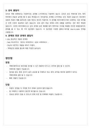 3. 상속 불일치
상속은 객체 세계에서는 지원하지만, 관계형 스키마에서는 지원하지 않는다. 상속은 모든 객체지향 언어, 특히
자바에서 바늘과 실처럼 뗄 수 없는 특징입니다. 안타깝게도 관계형 스키마에는 상속 개념이 없습니다. 회사에서
임원과 직원의 예를 들어보면. 임원 개인도 회사의 직원이죠. 이 관계를 데이터베이스에서 표현하는 것은 테이블
간 관계 수정이 필요해서 쉽지 않습니다. 상속 없이 현실 세계의 문제 상황을 표현하는 것은 매우 복잡한
일입니다. 그런데 데이터베이스는 상속 관계와 같은 형태를 알지 못하지요. 이것을 해결할 간단한 방법은없지만,
문제를 풀 수 있는 몇 가지 접근법이 있습니다. 이 접근법은 다양한 클래스-테이블 class-to-table 전략을
사용합니다.
4. 관계와 연관 관계의 불일치
1. SQL 중심적인 개발의 문제점
- field 하나추가시 쿼리도 바꿔야하고 VO도 바꿔야되고 ...
- SQL에 의존적인 개발을 피하기 어렵다.
- 객체답게 모델링 할수록 매핑 작업만 늘어난다
장단점
장점
- 객체지향적으로 데이터를 관리할 수 있기 때문에 비즈니스 로직에 집중 할 수 있으며,
객체지향 개발이 가능합니다.
- 테이블 생성, 변경, 관리가 쉽다. (JPA 를 잘 이해하고 있는 경우) 로직을 쿼리에 집중하기 보다는
객체자체에 집중 할 수 있습니다.
- 빠른 개발이 가능합니다.
단점
- 어렵다. 장점을 더 극대화 하기 위해서 알아야 할게 많습니다.
- 잘 이해하고 사용하지 않으면 독이될수도 있습니다.
- 성능상 문제가 있을 수 있다.(이 문제 또한 잘 이해해야 해결이 가능합니다.
 