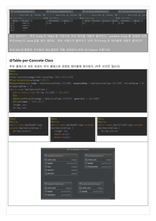 집고 넘어가기 : 부모 Entity 의 TABLE 을 기준으로 자식 테이블 내용이 들어간다 userBank Entity 를 넣을때 보면
부모 Entity 의 name 값을 넣지 않아도 부모 시퀀스가 들어가고 난뒤 자식 Entity 의 테이블에 내용이 들어간다
부모 SEQ ID 컬럼과 자식들의 SEQ 컬럼은 자동 생성된다.(부모 ID Column 이름으로)
@Table-per-Concrete-Class
부모 클래스의 모든 속성이 자식 클래스와 관련된 테이블에 복사된다. (자주 쓰이진 않는다)
@Data
@Entity
@Inheritance(strategy=InheritanceType.TABLE_PER_CLASS)
@DiscriminatorValue(value="USER")
@SequenceGenerator(name = UserConcreteClass.SEQ_NAME, sequenceName = UserConcreteClass.SEQ_NAME, initialValue = 50,
allocationSize = 1)
public class UserConcreteClass {
public static final String SEQ_NAME = "SEQ_USER";
@Id
@GeneratedValue(strategy = GenerationType.SEQUENCE, generator = SEQ_NAME)
@Column(name = "USER_SEQ")
Integer seq;
String name;
}
@Data
@Entity
public class UserBankPrivacy
extends UserConcreteClass {
String password;
}
@Data
@Entity
public class UserBodyPrivacy extends
UserConcreteClass {
Integer age;
double weight;
double height;
}
@Data
@Entity
public class UserOfficePrivacy extends
UserConcreteClass {
String address;
}
 