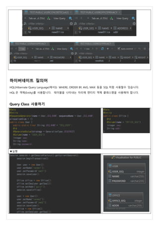 하이버네이트 질의어
HQL(Hibernate Query Language)에서는 WHERE, ORDER BY, AVG, MAX 등을 SQL 처럼 사용할수 있습니다.
HQL 은 객체(Entity)를 사용합니다. 테이블을 나타내는 자리에 엔티티 객체 클래스명을 사용해야 합니다.
Query Class 사용하기
@Data
@Entity
@SequenceGenerator(name = User.SEQ_NAME, sequenceName = User.SEQ_NAME,
allocationSize = 1)
public class User {
public static final String SEQ_NAME = "SEQ_USER";
@Id
@GeneratedValue(strategy = GenerationType.SEQUENCE)
@Column(name = "USER_SEQ")
Integer seq;
String name;
String password;
}
@Data
@Entity
public class Office {
@Id
@Column(name = "OFFICE_SEQ")
Integer seq;
String addr;
}
▼실행
Session session = getSessionFactory().getCurrentSession();
session.beginTransaction();
User user = new User();
user.setName("nanme1");
user.setPassword("pwd1");
session.save(user);
Office office = new Office();
office.setSeq(user.getSeq());
office.setAddr("guro1");
session.save(office);
user = new User();
user.setName("nanme2");
user.setPassword("pwd2");
session.save(user);
office = new Office();
office.setSeq(user.getSeq());
 