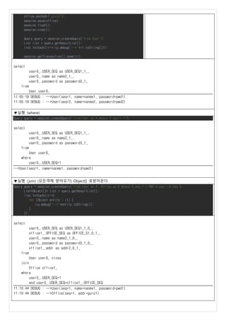 office.setAddr("guro2");
session.save(office);
session.flush();
session.clear();
Query query = session.createQuery("from User");
List list = query.getResultList();
list.forEach(it->log.debug("-->"+it.toString()));
session.getTransaction().commit();
select
user0_.USER_SEQ as USER_SEQ1_1_,
user0_.name as name2_1_,
user0_.password as password3_1_
from
User user0_
11:05:18 DEBUG : -->User(seq=1, name=nanme1, password=pwd1)
11:05:18 DEBUG : -->User(seq=2, name=nanme2, password=pwd2)
▼실행 (where)
Query query = session.createQuery("from User as A where A.seq = 1");
select
user0_.USER_SEQ as USER_SEQ1_1_,
user0_.name as name2_1_,
user0_.password as password3_1_
from
User user0_
where
user0_.USER_SEQ=1
-->User(seq=1, name=nanme1, password=pwd1)
▼실행 (join) (모든객체 받아오기) Object[] 로받아온다.
Query query = session.createQuery("from User as A, Office as B where A.seq = 1 AND A.seq = B.seq");
List<Object[]> list = query.getResultList();
list.forEach(it->{
for (Object entity : it) {
log.debug("-->"+entity.toString());
}
});
select
user0_.USER_SEQ as USER_SEQ1_1_0_,
office1_.OFFICE_SEQ as OFFICE_S1_0_1_,
user0_.name as name2_1_0_,
user0_.password as password3_1_0_,
office1_.addr as addr2_0_1_
from
User user0_ cross
join
Office office1_
where
user0_.USER_SEQ=1
and user0_.USER_SEQ=office1_.OFFICE_SEQ
11:10:44 DEBUG : -->User(seq=1, name=nanme1, password=pwd1)
11:10:44 DEBUG : -->Office(seq=1, addr=guro1)
 