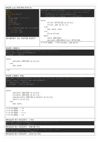 ▼실행 (join) (특정객체 받아오기)
@Data
@Entity
public class Office {
@Id
@Column(name = "OFFICE_SEQ")
Integer seq;
String addr;
public Office() {
}
public Office(Integer seq, String addr){
this.seq = seq;
this.addr = addr;
}
}
필드를받을수 있는 생성자를 생성한다
Query query = session.createQuery("SELECT new Office (B.seq,B.addr)
from User as A, Office as B where A.seq = 1 AND A.seq = B.seq");
List<Office> list = query.getResultList();
list.forEach(it->log.debug("-->"+it.toString()));
select
office1_.OFFICE_SEQ as col_0_0_,
office1_.addr as col_1_0_
from
User user0_ cross
join
Office office1_
where
user0_.USER_SEQ=1
and user0_.USER_SEQ=office1_.OFFICE_SEQ
11:15:27 DEBUG : -->Office(seq=1, addr=guro1)
▼실행 (그룹함수)
Query query = session.createQuery("SELECT MAX(A.seq) from User as A");
Object result = query.getSingleResult();
log.debug("-->"+result);
select
max(user0_.USER_SEQ) as col_0_0_
from
User user0_
-->2
▼실행 (그룹함수 복합)
Query query = session.createQuery("SELECT MAX(A.seq), MIN(A.seq), AVG(A.seq), COUNT(*) from User as A");
Object[] results = (Object[]) query.getSingleResult();
for (Object entity : results) {
log.debug("-->"+entity.toString());
}
select
max(user0_.USER_SEQ) as col_0_0_,
min(user0_.USER_SEQ) as col_1_0_,
avg(cast(user0_.USER_SEQ as double)) as col_2_0_,
count(*) as col_3_0_
from
User user0_
11:27:35 DEBUG : -->2
11:27:35 DEBUG : -->1
11:27:35 DEBUG : -->1.5
11:27:35 DEBUG : -->2
▼HSQL에 변수 바인딩하기 ? 처리
Query query = session.createQuery("from User as A where A.seq = ?");
query.setParameter(0, new Integer(1));
▼HSQL에 변수 바인딩하기 치환이름 처리
Query query = session.createQuery("from User as A where A.seq = :seq");
query.setParameter("seq", new Integer(1));
▼HSQL에 변수 바인딩하기 in조건 list 처리
 