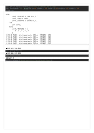 Query query = session.createQuery("from User as A where A.seq in :seq");
query.setParameter("seq", Arrays.asList(new Integer(1),new Integer(2),new Integer(3),new Integer(4),new
Integer(5)));
select
user0_.USER_SEQ as USER_SEQ1_1_,
user0_.name as name2_1_,
user0_.password as password3_1_
from
User user0_
where
user0_.USER_SEQ in (
? , ? , ? , ? , ?
)
15:13:42 TRACE : binding parameter [1] as [INTEGER] - [1]
15:13:42 TRACE : binding parameter [2] as [INTEGER] - [2]
15:13:42 TRACE : binding parameter [3] as [INTEGER] - [3]
15:13:42 TRACE : binding parameter [4] as [INTEGER] - [4]
15:13:42 TRACE : binding parameter [5] as [INTEGER] - [5]
▼단일결과 가져올때
query.getSingleResult();
▼복수결과 가져올때
query.getResultList();
▼DELETE문
session.createQuery("delete UserBio as bio where height=:height");
 