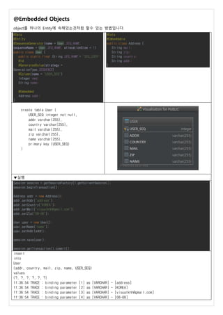 @Embedded Objects
object를 하나의 Entity에 속해있는것처럼 할수 있는 방법입니다.
@Data
@Entity
@SequenceGenerator(name = User.SEQ_NAME,
sequenceName = User.SEQ_NAME, allocationSize = 1)
public class User {
public static final String SEQ_NAME = "SEQ_USER";
@Id
@GeneratedValue(strategy =
GenerationType.SEQUENCE)
@Column(name = "USER_SEQ")
Integer seq;
String name;
@Embedded
Address addr;
}
@Data
@Embeddable
public class Address {
String mail;
String zip;
String country;
String addr;
}
create table User (
USER_SEQ integer not null,
addr varchar(255),
country varchar(255),
mail varchar(255),
zip varchar(255),
name varchar(255),
primary key (USER_SEQ)
)
▼실행
Session session = getSessionFactory().getCurrentSession();
session.beginTransaction();
Address addr = new Address();
addr.setAddr("address");
addr.setCountry("KOREA");
addr.setMail("visualkhh@gmail.com");
addr.setZip("08-08");
User user = new User();
user.setName("name");
user.setAddr(addr);
session.save(user);
session.getTransaction().commit();
insert
into
User
(addr, country, mail, zip, name, USER_SEQ)
values
(?, ?, ?, ?, ?, ?)
11:36:54 TRACE : binding parameter [1] as [VARCHAR] - [address]
11:36:54 TRACE : binding parameter [2] as [VARCHAR] - [KOREA]
11:36:54 TRACE : binding parameter [3] as [VARCHAR] - [visualkhh@gmail.com]
11:36:54 TRACE : binding parameter [4] as [VARCHAR] - [08-08]
 