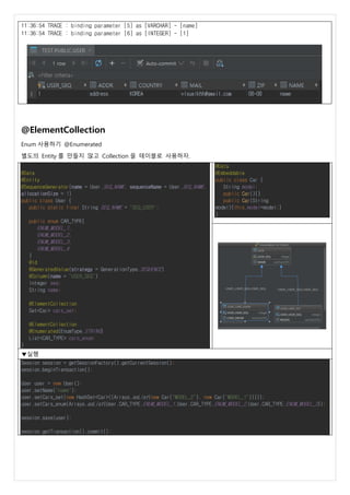 11:36:54 TRACE : binding parameter [5] as [VARCHAR] - [name]
11:36:54 TRACE : binding parameter [6] as [INTEGER] - [1]
@ElementCollection
Enum 사용하기 @Enumerated
별도의 Entity 를 만들지 않고 Collection 을 테이블로 사용하자.
@Data
@Entity
@SequenceGenerator(name = User.SEQ_NAME, sequenceName = User.SEQ_NAME,
allocationSize = 1)
public class User {
public static final String SEQ_NAME = "SEQ_USER";
public enum CAR_TYPE{
ENUM_MODEL_1,
ENUM_MODEL_2,
ENUM_MODEL_3,
ENUM_MODEL_4
}
@Id
@GeneratedValue(strategy = GenerationType.SEQUENCE)
@Column(name = "USER_SEQ")
Integer seq;
String name;
@ElementCollection
Set<Car> cars_set;
@ElementCollection
@Enumerated(EnumType.STRING)
List<CAR_TYPE> cars_enum;
}
@Data
@Embeddable
public class Car {
String model;
public Car(){}
public Car(String
model){this.model=model;}
}
▼실행
Session session = getSessionFactory().getCurrentSession();
session.beginTransaction();
User user = new User();
user.setName("name");
user.setCars_set(new HashSet<Car>((Arrays.asList(new Car("MODEL_2"), new Car("MODEL_1")))));
user.setCars_enum(Arrays.asList(User.CAR_TYPE.ENUM_MODEL_1,User.CAR_TYPE.ENUM_MODEL_2,User.CAR_TYPE.ENUM_MODEL_3));
session.save(user);
session.getTransaction().commit();
 