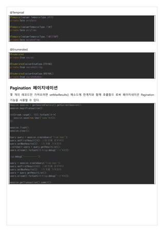 @Temproal
@Temporal(value= TemporalType.DATE)
private Date onlyDate;
@Temporal(value=TemporalType.TIME)
private Date onlyTime;
@Temporal(value=TemporalType.TIMESTAMP)
private Date dateAndTime;
@Enumerated
@Enumerated
private Enum vaules;
@Enumerated(value=EnumType.STRING)
private Enum vauleAsString;
@Enumerated(value=EnumType.ORDINAL)
private Enum vauleAsNumber;
Pagination 페이지네이션
몇 개의 레코드만 가져오려면 setMaxResults() 메소드에 한계치와 함께 호출함으 로써 페이지네이션 Pagination
기능을 사용할 수 있다.
Session session = getSessionFactory().getCurrentSession();
session.beginTransaction();
IntStream.range(1, 100).forEach(it->{
session.save(new User("name"+it));
});
session.flush();
session.clear();
Query query = session.createQuery("from User");
query.setFirstResult(30); //30 번째 로우부터
query.setMaxResults(5); //5 개를 가져와라
List<User> users = query.getResultList();
users.stream().forEach(it->log.debug("-->"+it));
log.debug("-----------");
query = session.createQuery("from User");
query.setFirstResult(40); //40 번째 로우부터
query.setMaxResults(5); //5 개를 가져와라
users = query.getResultList();
users.stream().forEach(it->log.debug("-->"+it));
session.getTransaction().commit();
 