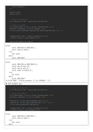 session.save(user);
});
session.flush();
session.clear();
// Create CriteriaBuilder
CriteriaBuilder builder = session.getCriteriaBuilder();
// Create CriteriaQuery
CriteriaQuery<User> criteria = builder.createQuery(User.class);
Root<User> studentRoot = criteria.from(User.class);
criteria.select(studentRoot).where(builder.equal(studentRoot.get("seq"),1));
TypedQuery<User> query = session.createQuery(criteria);
List<User> contacts = query.getResultList();
session.getTransaction().commit();
select
user0_.USER_SEQ as USER_SEQ1_1_,
user0_.name as name2_1_
from
User user0_
where
user0_.USER_SEQ=1
select
cars0_.USER_SEQ as USER_SEQ3_0_0_,
cars0_.seq as seq1_0_0_,
cars0_.seq as seq1_0_1_,
cars0_.model as model2_0_1_
from
Car cars0_
where
cars0_.USER_SEQ=?
16:19:28 TRACE : binding parameter [1] as [INTEGER] - [1]
▼ 여러 조건걸기 and
// Create CriteriaBuilder
CriteriaBuilder builder = session.getCriteriaBuilder();
// Create CriteriaQuery
CriteriaQuery<User> criteria = builder.createQuery(User.class);
Root<User> studentRoot = criteria.from(User.class);
Predicate w1 = builder.equal(studentRoot.get("seq"),1);
Predicate w2 = builder.equal(studentRoot.get("name"),"name_1");
criteria.select(studentRoot).where(w1,w2);
TypedQuery<User> query = session.createQuery(criteria);
List<User> contacts = query.getResultList();
select
user0_.USER_SEQ as USER_SEQ1_1_,
user0_.name as name2_1_
from
User user0_
where
 
