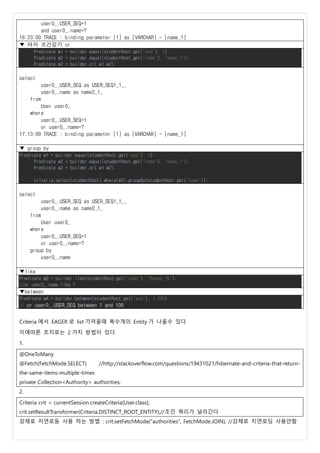 user0_.USER_SEQ=1
and user0_.name=?
16:23:00 TRACE : binding parameter [1] as [VARCHAR] - [name_1]
▼ 여러 조건걸기 or
Predicate w1 = builder.equal(studentRoot.get("seq"), 1);
Predicate w2 = builder.equal(studentRoot.get("name"), "name_1");
Predicate w3 = builder.or( w1,w2);
select
user0_.USER_SEQ as USER_SEQ1_1_,
user0_.name as name2_1_
from
User user0_
where
user0_.USER_SEQ=1
or user0_.name=?
17:13:09 TRACE : binding parameter [1] as [VARCHAR] - [name_1]
▼ group by
Predicate w1 = builder.equal(studentRoot.get("seq"), 1);
Predicate w2 = builder.equal(studentRoot.get("name"), "name_1");
Predicate w3 = builder.or( w1,w2);
criteria.select(studentRoot).where(w3).groupBy(studentRoot.get("name"));
select
user0_.USER_SEQ as USER_SEQ1_1_,
user0_.name as name2_1_
from
User user0_
where
user0_.USER_SEQ=1
or user0_.name=?
group by
user0_.name
▼like
Predicate w3 = builder.like(studentRoot.get("name"), "%name_1%");
//or user0_.name like ?
▼between
Predicate w4 = builder.between(studentRoot.get("seq"), 1,100);
// or user0_.USER_SEQ between 1 and 100
Criteria 에서 EAGER 로 list 가져올때 복수개의 Entity 가 나올수 있다
이에따른 조치로는 2 가지 방법이 있다
1.
@OneToMany
@Fetch(FetchMode.SELECT) //http://stackoverflow.com/questions/19431021/hibernate-and-criteria-that-return-
the-same-items-multiple-times
private Collection<Authority> authorities;
2.
Criteria crit = currentSession.createCriteria(User.class);
crit.setResultTransformer(Criteria.DISTINCT_ROOT_ENTITY);//조인 쿼리가 날라간다
강제로 지연로등 사용 하는 방법 : crit.setFetchMode("authorities", FetchMode.JOIN); //강제로 지연로딩 사용안함
 