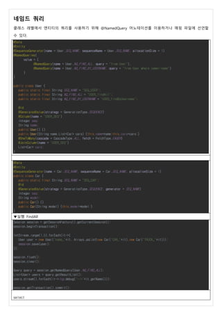 네임드 쿼리
클래스 레벨에서 엔티티의 쿼리를 사용하기 위해 @NamedQuery 어노테이션를 이용하거나 매핑 파일에 선언할
수 있다.
@Data
@Entity
@SequenceGenerator(name = User.SEQ_NAME, sequenceName = User.SEQ_NAME, allocationSize = 1)
@NamedQueries(
value = {
@NamedQuery(name = User.NQ_FIND_ALL, query = "from User"),
@NamedQuery(name = User.NQ_FIND_BY_USERNAME, query = "from User where name=:name")
}
)
public class User {
public static final String SEQ_NAME = "SEQ_USER";
public static final String NQ_FIND_ALL = "USER_findAll";
public static final String NQ_FIND_BY_USERNAME = "USER_findByUsername";
@Id
@GeneratedValue(strategy = GenerationType.SEQUENCE)
@Column(name = "USER_SEQ")
Integer seq;
String name;
public User() {}
public User(String name,List<Car> cars) {this.name=name;this.cars=cars;}
@OneToMany(cascade = CascadeType.ALL, fetch = FetchType.EAGER)
@JoinColumn(name = "USER_SEQ")
List<Car> cars;
}
@Data
@Entity
@SequenceGenerator(name = Car.SEQ_NAME, sequenceName = Car.SEQ_NAME, allocationSize = 1)
public class Car {
public static final String SEQ_NAME = "SEQ_CAR";
@Id
@GeneratedValue(strategy = GenerationType.SEQUENCE, generator = SEQ_NAME)
Integer seq;
String model;
public Car() {}
public Car(String model) {this.model=model;}
}
▼실행 FindAll
Session session = getSessionFactory().getCurrentSession();
session.beginTransaction();
IntStream.range(1,5).forEach(it->{
User user = new User("name_"+it, Arrays.asList(new Car("CAR_"+it),new Car("TRUCK_"+it)));
session.save(user);
});
session.flush();
session.clear();
Query query = session.getNamedQuery(User.NQ_FIND_ALL);
List<User> users = query.getResultList();
users.stream().forEach(it->log.debug("-->"+it.getName()));
session.getTransaction().commit();
select
 
