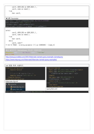 user0_.USER_SEQ as USER_SEQ1_1_,
user0_.name as name2_1_
from
User user0_
▼실행 Parameter
Query query = session.getNamedQuery(User.NQ_FIND_BY_USERNAME);
query.setParameter("name","name_4");
List<User> users = query.getResultList();
users.stream().forEach(it->log.debug("-->"+it.getName()));
select
user0_.USER_SEQ as USER_SEQ1_1_,
user0_.name as name2_1_
from
User user0_
where
user0_.name=?
11:53:13 TRACE : binding parameter [1] as [VARCHAR] - [name_4]
집고 넘어가기 : NamedQuery 하나만 지정하려면
@NamedQuery(name = User.NQ_FIND_ALL, query = "from User"),
public class User {..
http://www.journaldev.com/3451/hibernate-named-query-example-namedquery
https://www.mkyong.com/hibernate/hibernate-named-query-examples/
xml 맵핑 하여 사용하기
<hibernate-configuration>
<session-factory>
....
<!--List of XML mapping files -->
<mapping resource="query.hbm.xml" />
</session-factory>
</hibernate-configuration>
hibernate.cfg.xml
<hibernate-mapping>
<query name="MNQ_USER_FINDALL">from User</query>
<query name="MNQ_USER_FINDBYUSERNAME">
<![CDATA[from User where name = :id]]>
</query>
<sql-query name="MSQ_USER_FINDALL">
<![CDATA[select * from USER]]>
<return alias="e"
class="com.khh.hibernate.c7.entity.User" />
</sql-query>
</hibernate-mapping>
query.hbm.xml
Query query = session.getNamedQuery("MNQ_USER_FINDALL");
 