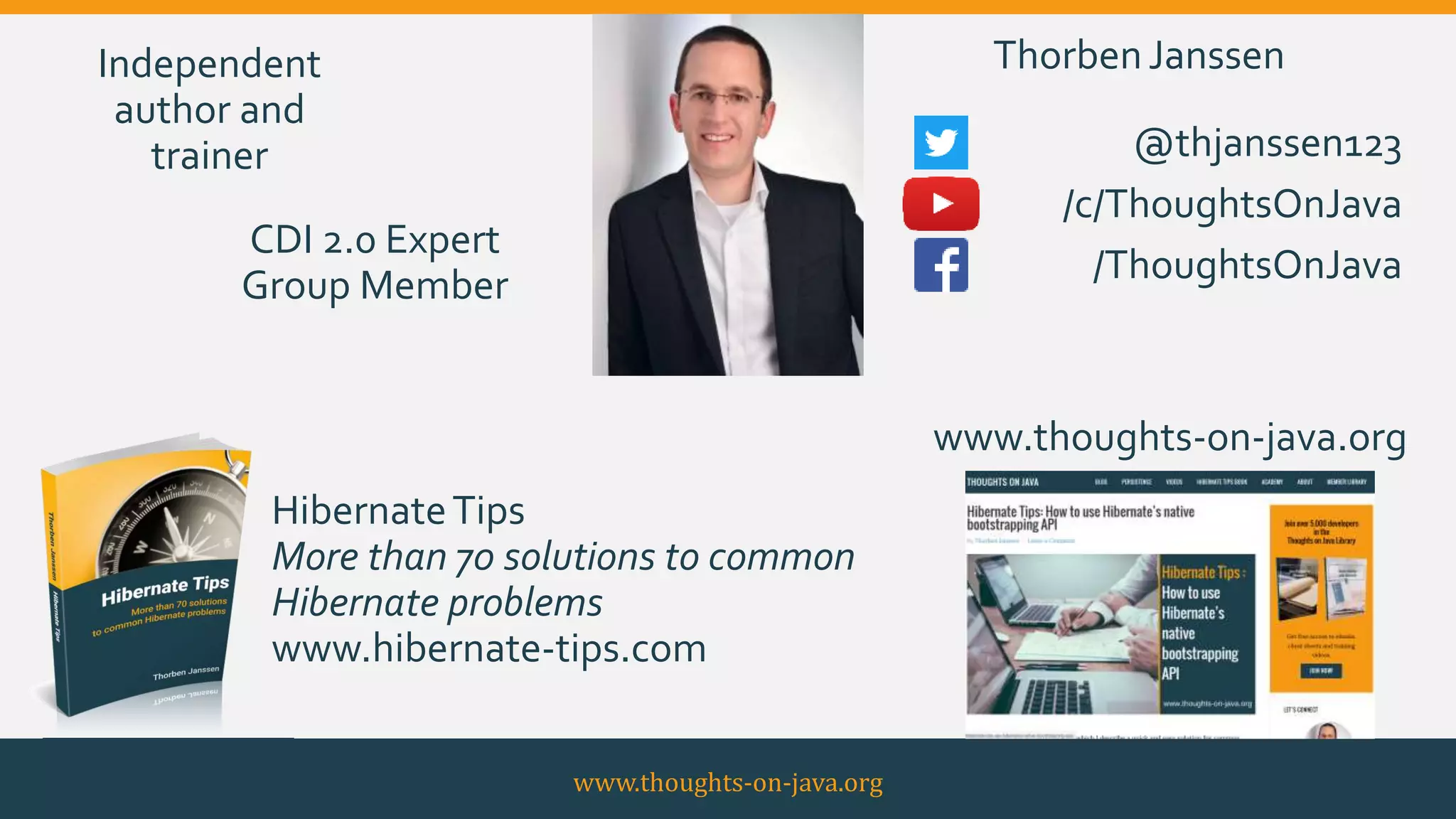 www.thoughts-on-java.org
CDI 2.0 Expert
Group Member
Independent
author and
trainer
www.thoughts-on-java.org
@thjanssen123
/c/ThoughtsOnJava
/ThoughtsOnJava
HibernateTips
More than 70 solutions to common
Hibernate problems
www.hibernate-tips.com
ThorbenJanssen
 