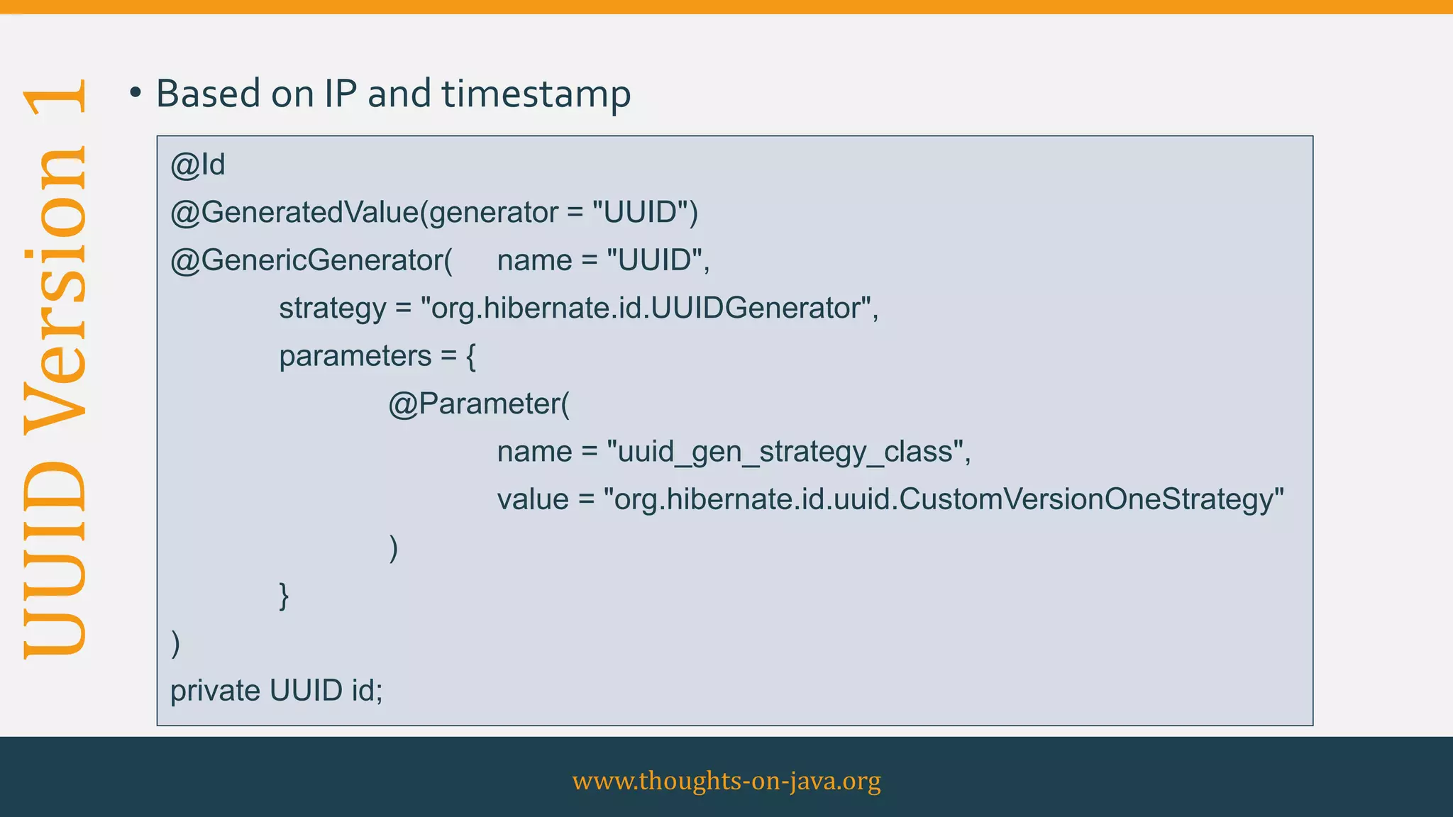 UUIDVersion1 • Based on IP and timestamp
www.thoughts-on-java.org
@Id
@GeneratedValue(generator = "UUID")
@GenericGenerator( name = "UUID",
strategy = "org.hibernate.id.UUIDGenerator",
parameters = {
@Parameter(
name = "uuid_gen_strategy_class",
value = "org.hibernate.id.uuid.CustomVersionOneStrategy"
)
}
)
private UUID id;
 