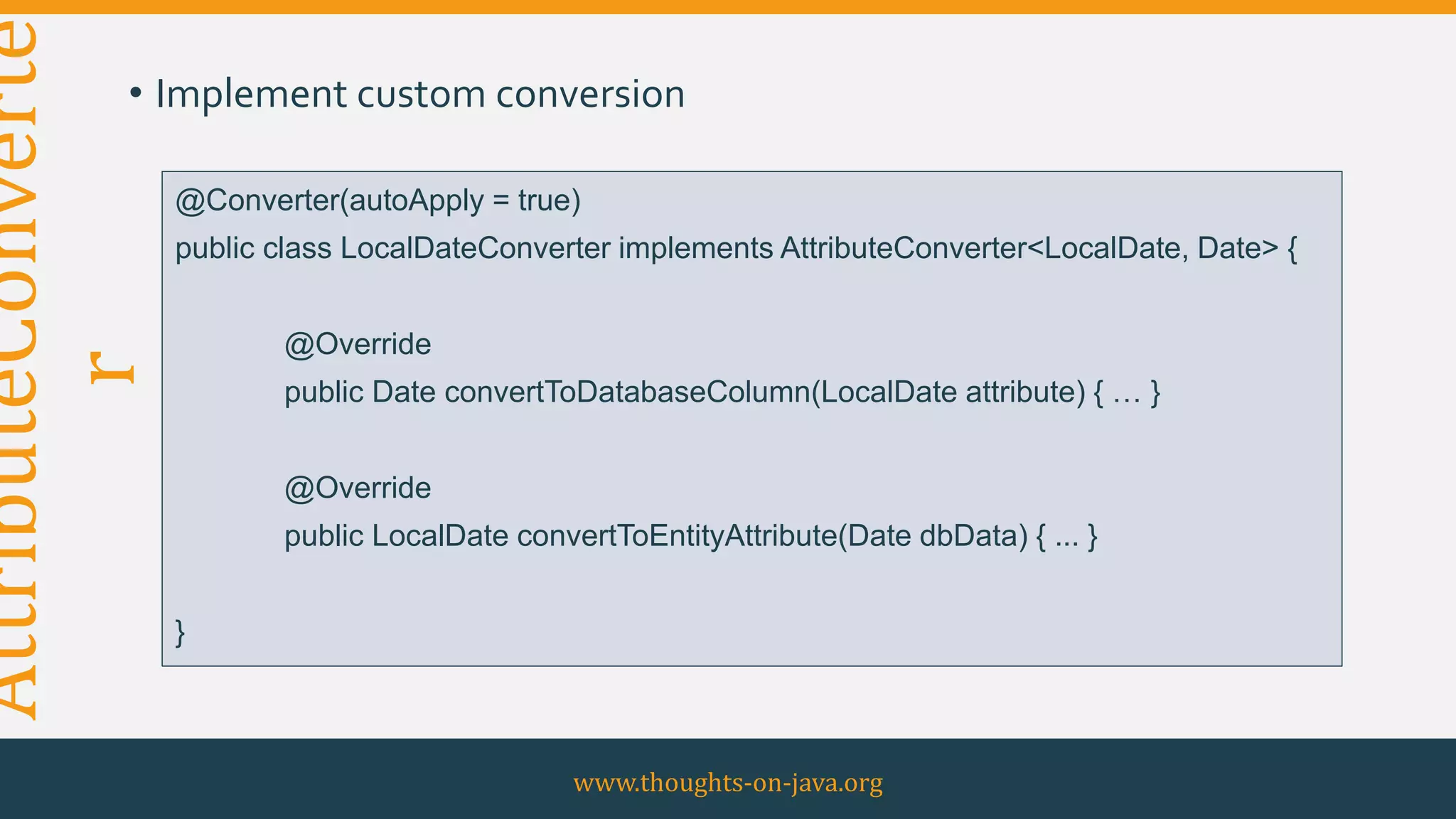 AttributeConverte
r• Implement custom conversion
www.thoughts-on-java.org
@Converter(autoApply = true)
public class LocalDateConverter implements AttributeConverter<LocalDate, Date> {
@Override
public Date convertToDatabaseColumn(LocalDate attribute) { … }
@Override
public LocalDate convertToEntityAttribute(Date dbData) { ... }
}
 