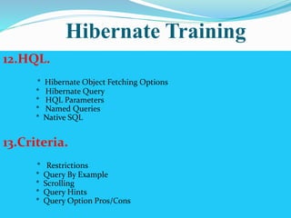 Hibernate Training 
12.HQL. 
* Hibernate Object Fetching Options 
* Hibernate Query 
* HQL Parameters 
* Named Queries 
* Native SQL 
13.Criteria. 
* Restrictions 
* Query By Example 
* Scrolling 
* Query Hints 
* Query Option Pros/Cons 
 