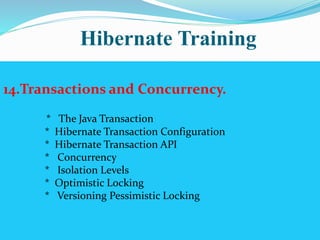 Hibernate Training 
14.Transactions and Concurrency. 
* The Java Transaction 
* Hibernate Transaction Configuration 
* Hibernate Transaction API 
* Concurrency 
* Isolation Levels 
* Optimistic Locking 
* Versioning Pessimistic Locking 
 