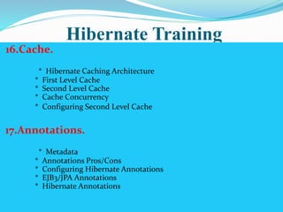Hibernate Training 
16.Cache. 
* Hibernate Caching Architecture 
* First Level Cache 
* Second Level Cache 
* Cache Concurrency 
* Configuring Second Level Cache 
17.Annotations. 
* Metadata 
* Annotations Pros/Cons 
* Configuring Hibernate Annotations 
* EJB3/JPA Annotations 
* Hibernate Annotations 
 