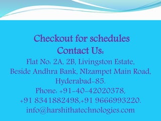 Checkout for schedules 
Contact Us: 
Flat No: 2A, 2B, Livingston Estate, 
Beside Andhra Bank, NIzampet Main Road, 
Hyderabad-85. 
Phone: +91-40-42020378, 
+91 8341882498,+91 9666993220. 
info@harshithatechnologies.com 
 
