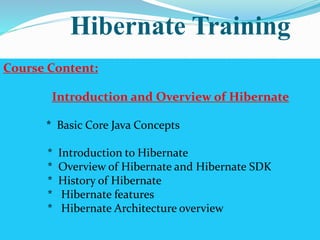 Hibernate Training 
Course Content: 
Introduction and Overview of Hibernate 
* Basic Core Java Concepts 
* Introduction to Hibernate 
* Overview of Hibernate and Hibernate SDK 
* History of Hibernate 
* Hibernate features 
* Hibernate Architecture overview 
 
