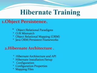 Hibernate Training 
1.Object Persistence. 
* Object/Relational Paradigms 
* O/R Mismatch 
* Object Relational Mapping (ORM) 
* Java ORM/Persistent Frameworks 
2.Hibernate Architecture . 
* Hibernate Architecture and API 
* Hibernate Installation/Setup 
* Configuration 
* Configuration Properties 
* Mapping Files 
 