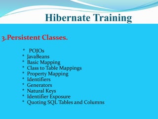 Hibernate Training 
3.Persistent Classes. 
* POJOs 
* JavaBeans 
* Basic Mapping 
* Class to Table Mappings 
* Property Mapping 
* Identifiers 
* Generators 
* Natural Keys 
* Identifier Exposure 
* Quoting SQL Tables and Columns 
 