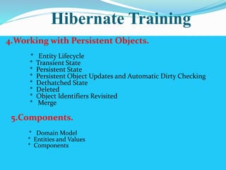 Hibernate Training 
4.Working with Persistent Objects. 
* Entity Lifecycle 
* Transient State 
* Persistent State 
* Persistent Object Updates and Automatic Dirty Checking 
* Dethatched State 
* Deleted 
* Object Identifiers Revisited 
* Merge 
5.Components. 
* Domain Model 
* Entities and Values 
* Components 
 