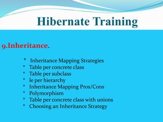Hibernate Training 
9.Inheritance. 
* Inheritance Mapping Strategies 
* Table per concrete class 
* Table per subclass 
* le per hierarchy 
* Inheritance Mapping Pros/Cons 
* Polymorphism 
* Table per concrete class with unions 
* Choosing an Inheritance Strategy 
 