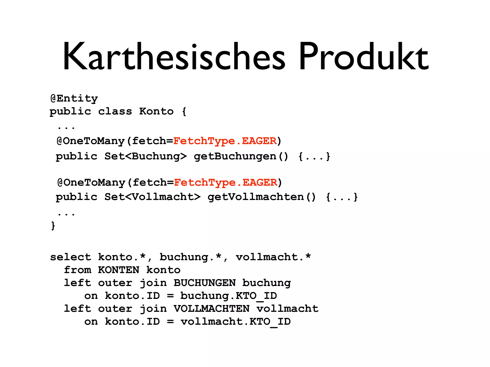 Karthesisches Produkt
@Entity
public class Konto {
 ...
 @OneToMany(fetch=FetchType.EAGER)
 public Set<Buchung> getBuchungen() {...}

  @OneToMany(fetch=FetchType.EAGER)
 public Set<Vollmacht> getVollmachten() {...}
 ...
}

select konto.*, buchung.*, vollmacht.*
  from KONTEN konto
  left outer join BUCHUNGEN buchung
     on konto.ID = buchung.KTO_ID
  left outer join VOLLMACHTEN vollmacht
     on konto.ID = vollmacht.KTO_ID
 