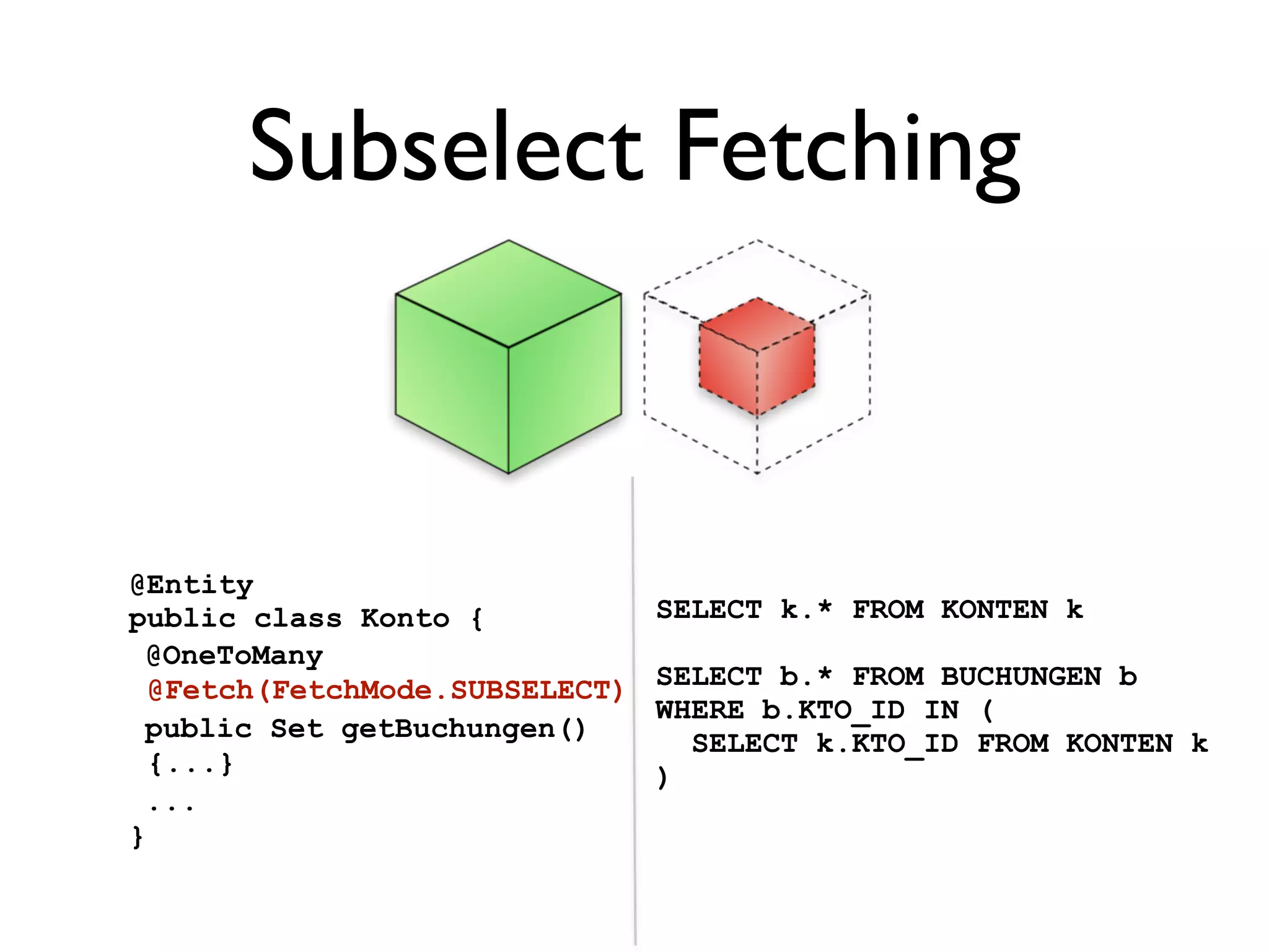 Subselect Fetching


@Entity
public class Konto {            SELECT k.* FROM KONTEN k
 @OneToMany
  @Fetch(FetchMode.SUBSELECT)   SELECT b.* FROM BUCHUNGEN b
                                WHERE b.KTO_ID IN (
 public Set getBuchungen()        SELECT k.KTO_ID FROM KONTEN k
  {...}                         )
 ...
}
 