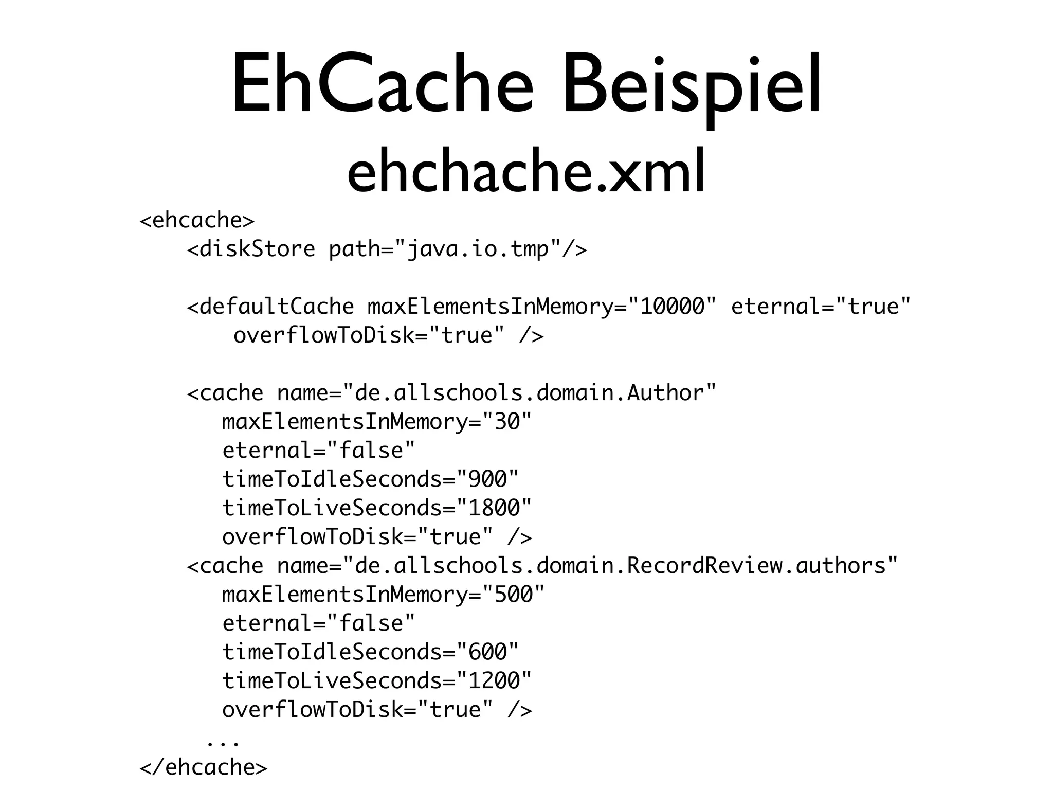 EhCache Beispiel
                ehchache.xml
<ehcache>
	   <diskStore path="java.io.tmp"/>

	   <defaultCache maxElementsInMemory="10000" eternal="true"
	   	   overflowToDisk="true" />
	
	   <cache name="de.allschools.domain.Author"
       maxElementsInMemory="30"
       eternal="false"
       timeToIdleSeconds="900"
       timeToLiveSeconds="1800"
       overflowToDisk="true" />
	   <cache name="de.allschools.domain.RecordReview.authors"
       maxElementsInMemory="500"
       eternal="false"
       timeToIdleSeconds="600"
       timeToLiveSeconds="1200"
       overflowToDisk="true" />
     ...
</ehcache>
 