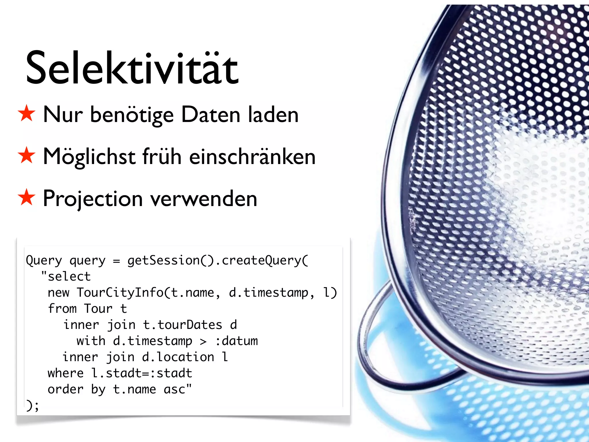 Selektivität
! Nur benötige Daten laden
! Möglichst früh einschränken
! Projection verwenden

Query query = getSession().createQuery(
   "select
    new TourCityInfo(t.name, d.timestamp, l)
    from Tour t
      inner join t.tourDates d
        with d.timestamp > :datum
      inner join d.location l
    where l.stadt=:stadt
    order by t.name asc"
);
 