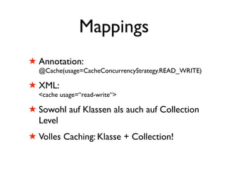 Mappings
! Annotation:
  @Cache(usage=CacheConcurrencyStrategy.READ_WRITE)

! XML:
  <cache usage=“read-write“>

! Sowohl auf Klassen als auch auf Collection
  Level
! Volles Caching: Klasse + Collection!
 