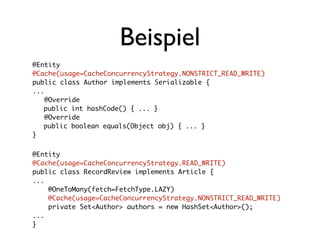 Beispiel
@Entity
@Cache(usage=CacheConcurrencyStrategy.NONSTRICT_READ_WRITE)
public class Author implements Serializable {
...
    @Override
	 public int hashCode() { ... }
    @Override
	 public boolean equals(Object obj) { ... }
}	

@Entity
@Cache(usage=CacheConcurrencyStrategy.READ_WRITE)
public class RecordReview implements Article {
...
    @OneToMany(fetch=FetchType.LAZY)
    @Cache(usage=CacheConcurrencyStrategy.NONSTRICT_READ_WRITE)
    private Set<Author> authors = new HashSet<Author>();
...
}
 