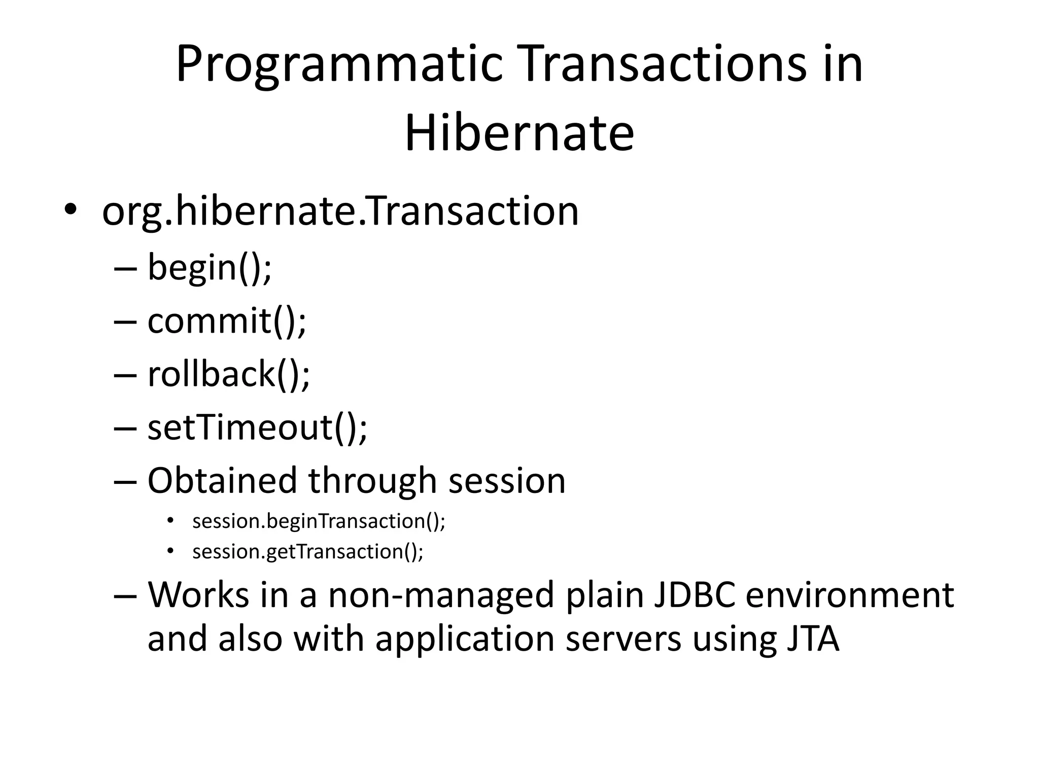 Programmatic Transactions in
Hibernate
• org.hibernate.Transaction
– begin();
– commit();
– rollback();
– setTimeout();
– Obtained through session
• session.beginTransaction();
• session.getTransaction();

– Works in a non-managed plain JDBC environment
and also with application servers using JTA

 