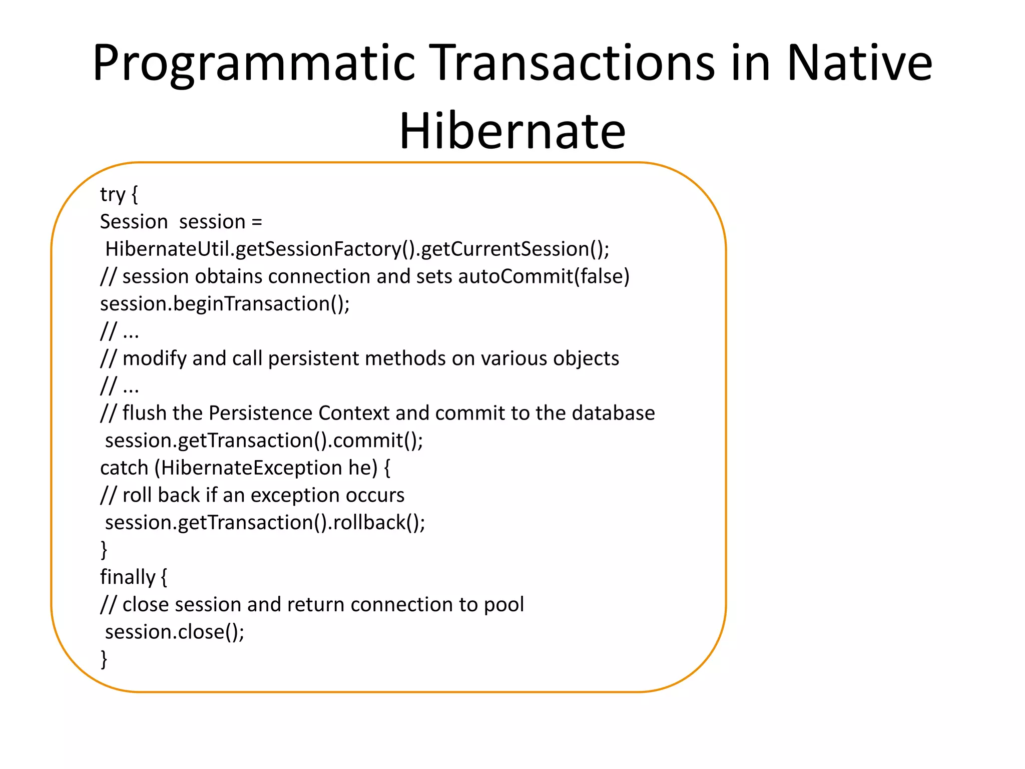 Programmatic Transactions in Native
Hibernate
try {
Session session =
HibernateUtil.getSessionFactory().getCurrentSession();
// session obtains connection and sets autoCommit(false)
session.beginTransaction();
// ...
// modify and call persistent methods on various objects
// ...
// flush the Persistence Context and commit to the database
session.getTransaction().commit();
catch (HibernateException he) {
// roll back if an exception occurs
session.getTransaction().rollback();
}
finally {
// close session and return connection to pool
session.close();
}

 