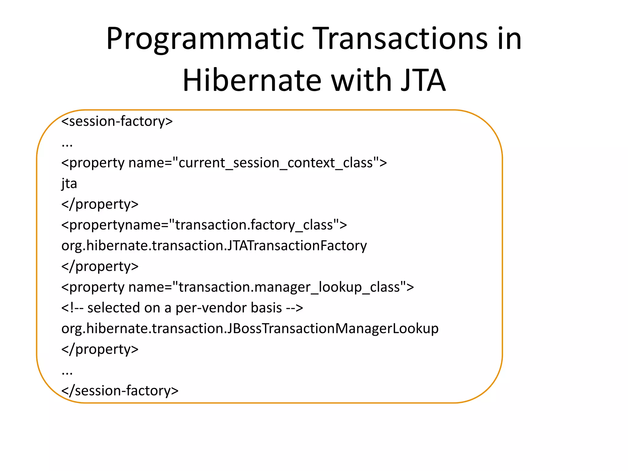 Programmatic Transactions in
Hibernate with JTA
<session-factory>
...
<property name="current_session_context_class">
jta
</property>
<propertyname="transaction.factory_class">
org.hibernate.transaction.JTATransactionFactory
</property>
<property name="transaction.manager_lookup_class">
<!-- selected on a per-vendor basis -->
org.hibernate.transaction.JBossTransactionManagerLookup
</property>
...
</session-factory>

 