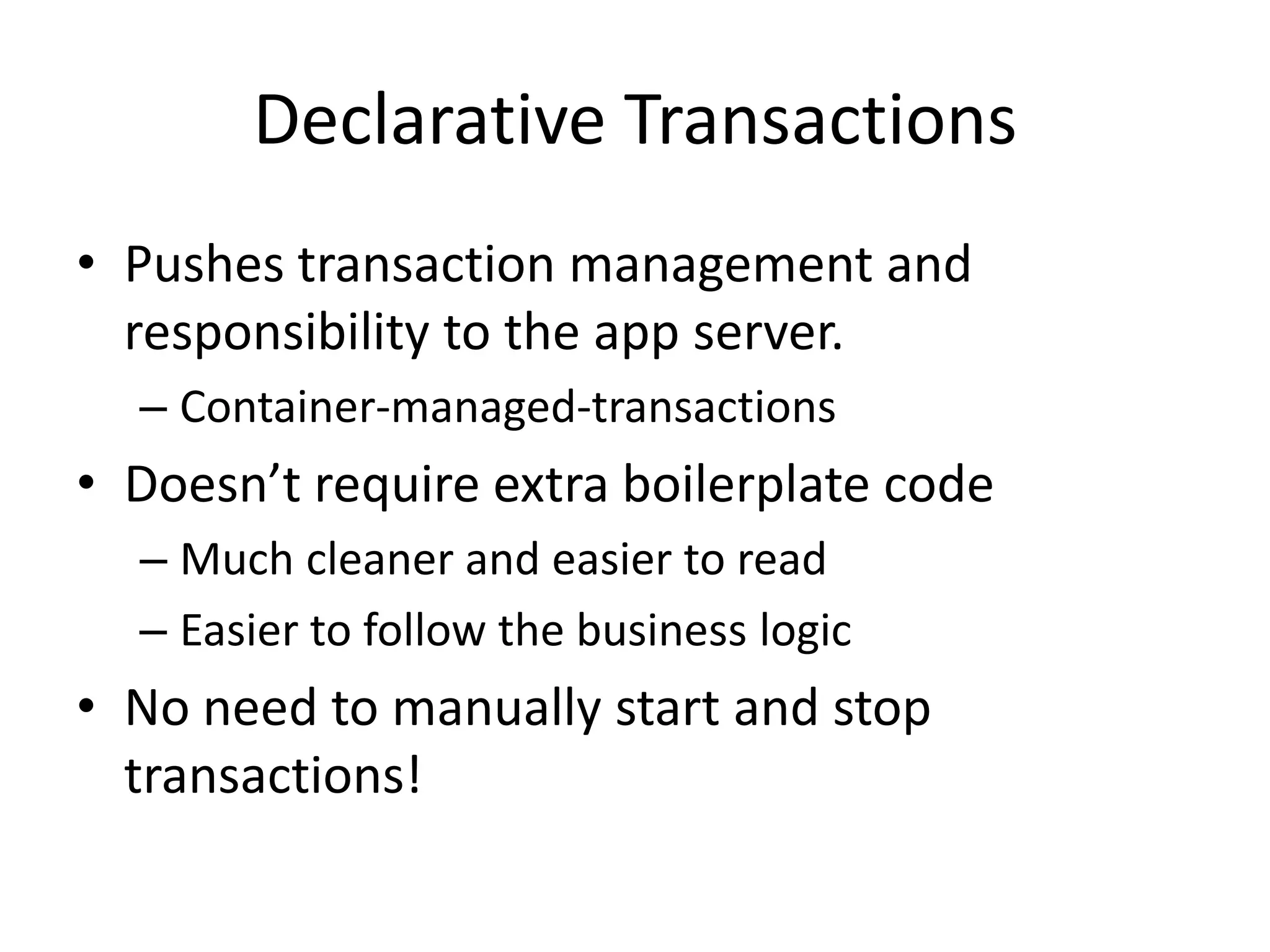 Declarative Transactions
• Pushes transaction management and
responsibility to the app server.
– Container-managed-transactions

• Doesn’t require extra boilerplate code
– Much cleaner and easier to read
– Easier to follow the business logic

• No need to manually start and stop
transactions!

 