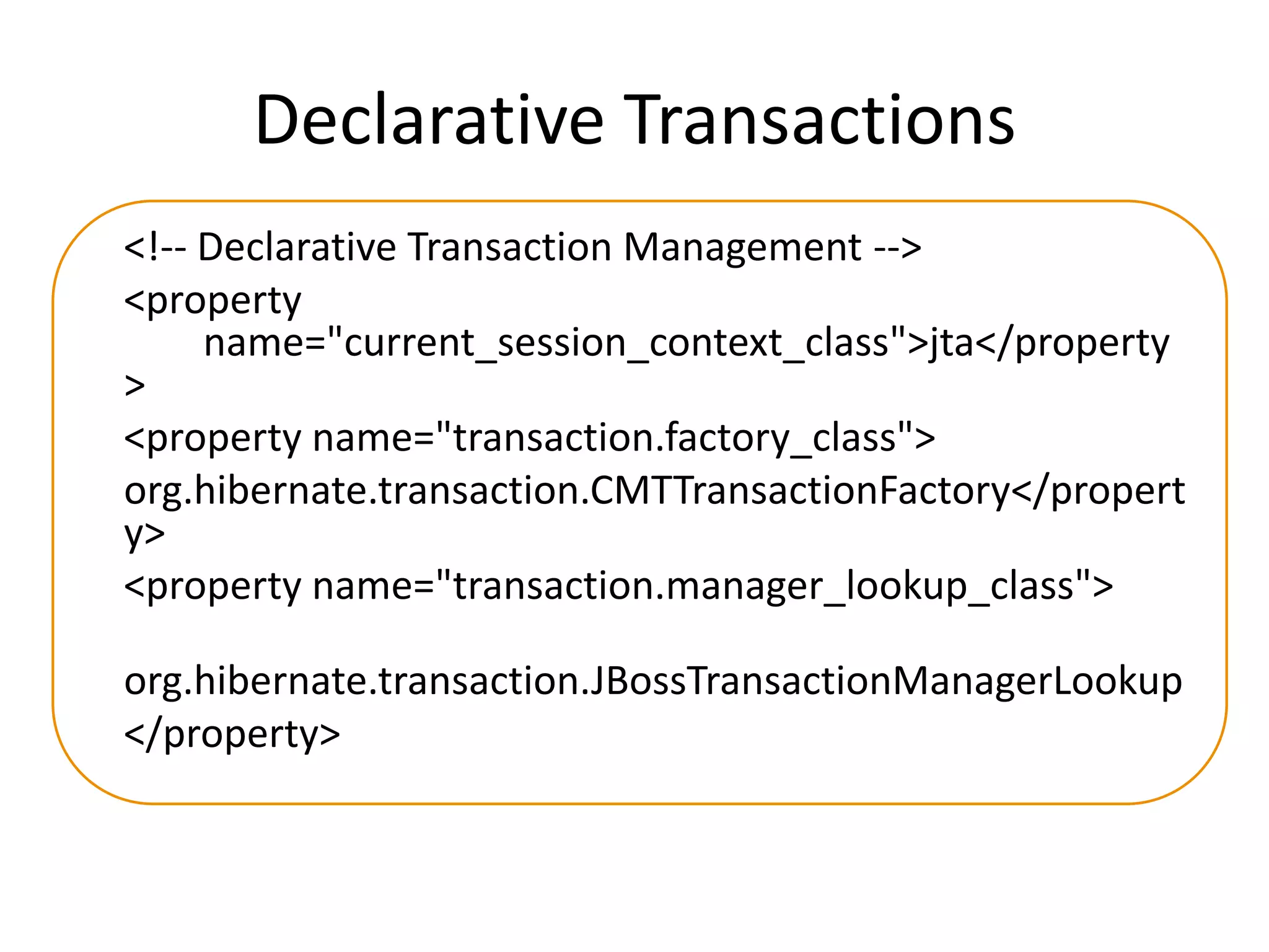 Declarative Transactions
<!-- Declarative Transaction Management -->
<property
name="current_session_context_class">jta</property
>
<property name="transaction.factory_class">
org.hibernate.transaction.CMTTransactionFactory</propert
y>
<property name="transaction.manager_lookup_class">
org.hibernate.transaction.JBossTransactionManagerLookup
</property>

 