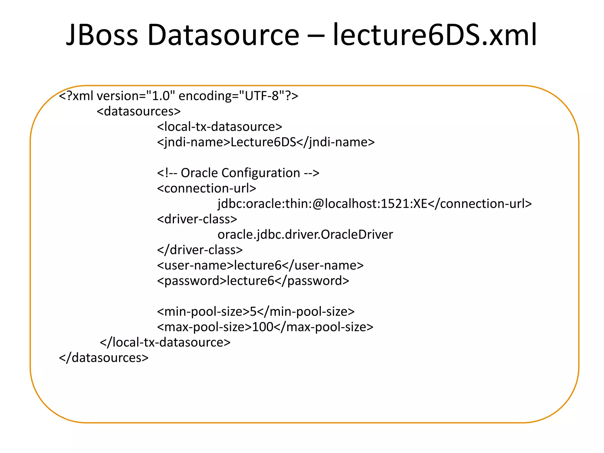 JBoss Datasource – lecture6DS.xml
<?xml version="1.0" encoding="UTF-8"?>
<datasources>
<local-tx-datasource>
<jndi-name>Lecture6DS</jndi-name>
<!-- Oracle Configuration -->
<connection-url>
jdbc:oracle:thin:@localhost:1521:XE</connection-url>
<driver-class>
oracle.jdbc.driver.OracleDriver
</driver-class>
<user-name>lecture6</user-name>
<password>lecture6</password>
<min-pool-size>5</min-pool-size>
<max-pool-size>100</max-pool-size>
</local-tx-datasource>
</datasources>

 