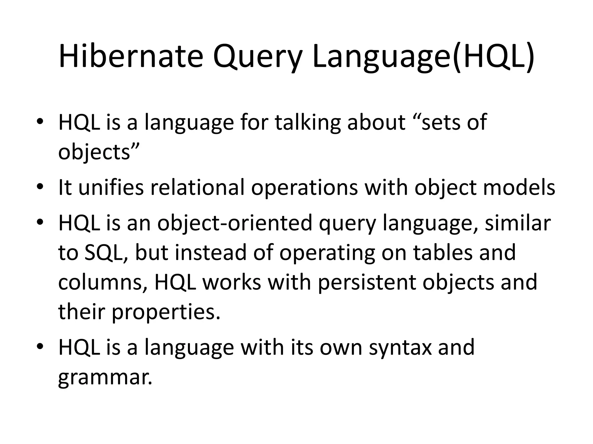 Hibernate Query Language(HQL)
• HQL is a language for talking about “sets of
objects”
• It unifies relational operations with object models
• HQL is an object-oriented query language, similar
to SQL, but instead of operating on tables and
columns, HQL works with persistent objects and
their properties.
• HQL is a language with its own syntax and
grammar.

 