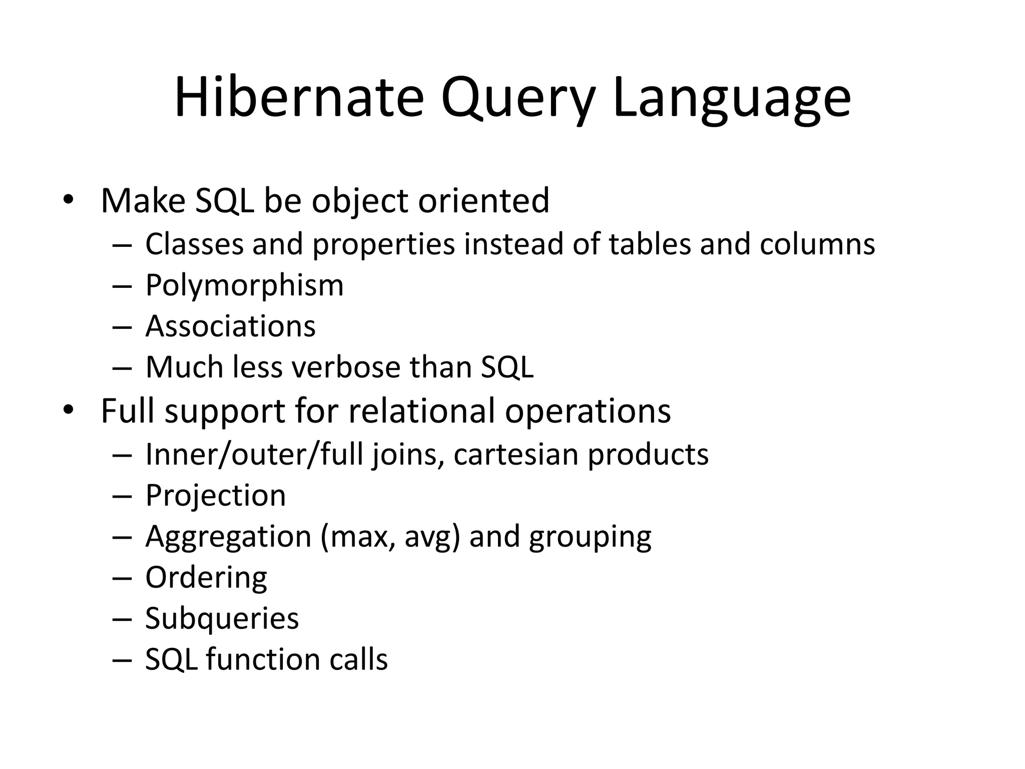 Hibernate Query Language
• Make SQL be object oriented
–
–
–
–

Classes and properties instead of tables and columns
Polymorphism
Associations
Much less verbose than SQL

• Full support for relational operations
–
–
–
–
–
–

Inner/outer/full joins, cartesian products
Projection
Aggregation (max, avg) and grouping
Ordering
Subqueries
SQL function calls

 
