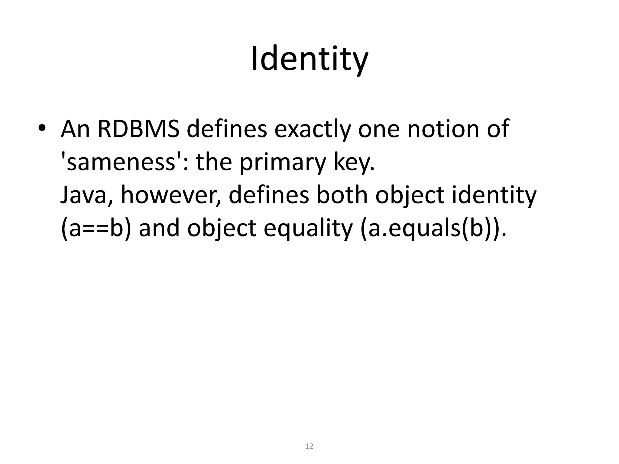 Identity
• An RDBMS defines exactly one notion of
'sameness': the primary key.
Java, however, defines both object identity
(a==b) and object equality (a.equals(b)).

12

 
