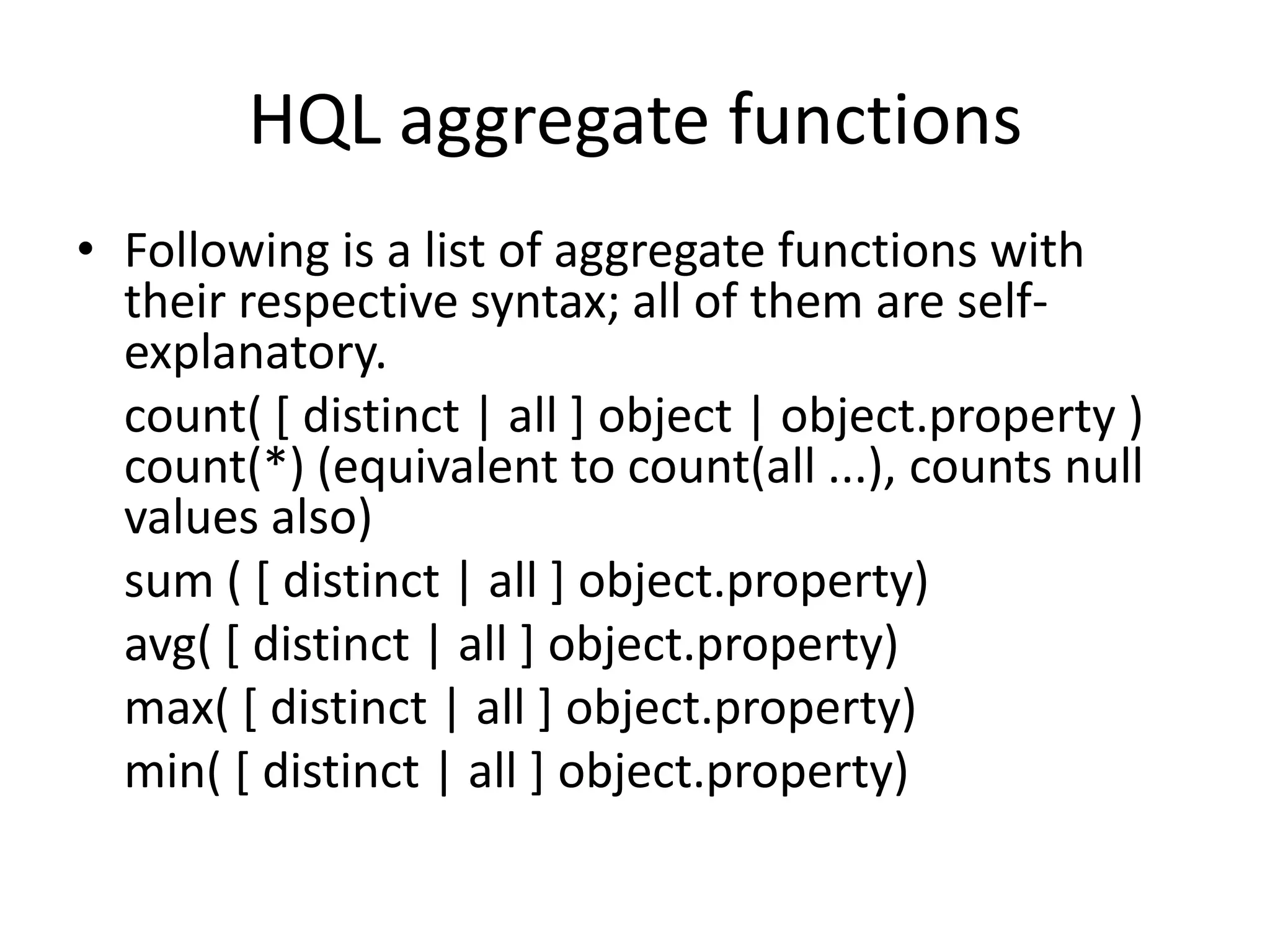 HQL aggregate functions
• Following is a list of aggregate functions with
their respective syntax; all of them are selfexplanatory.
count( [ distinct | all ] object | object.property )
count(*) (equivalent to count(all ...), counts null
values also)
sum ( [ distinct | all ] object.property)
avg( [ distinct | all ] object.property)
max( [ distinct | all ] object.property)
min( [ distinct | all ] object.property)

 