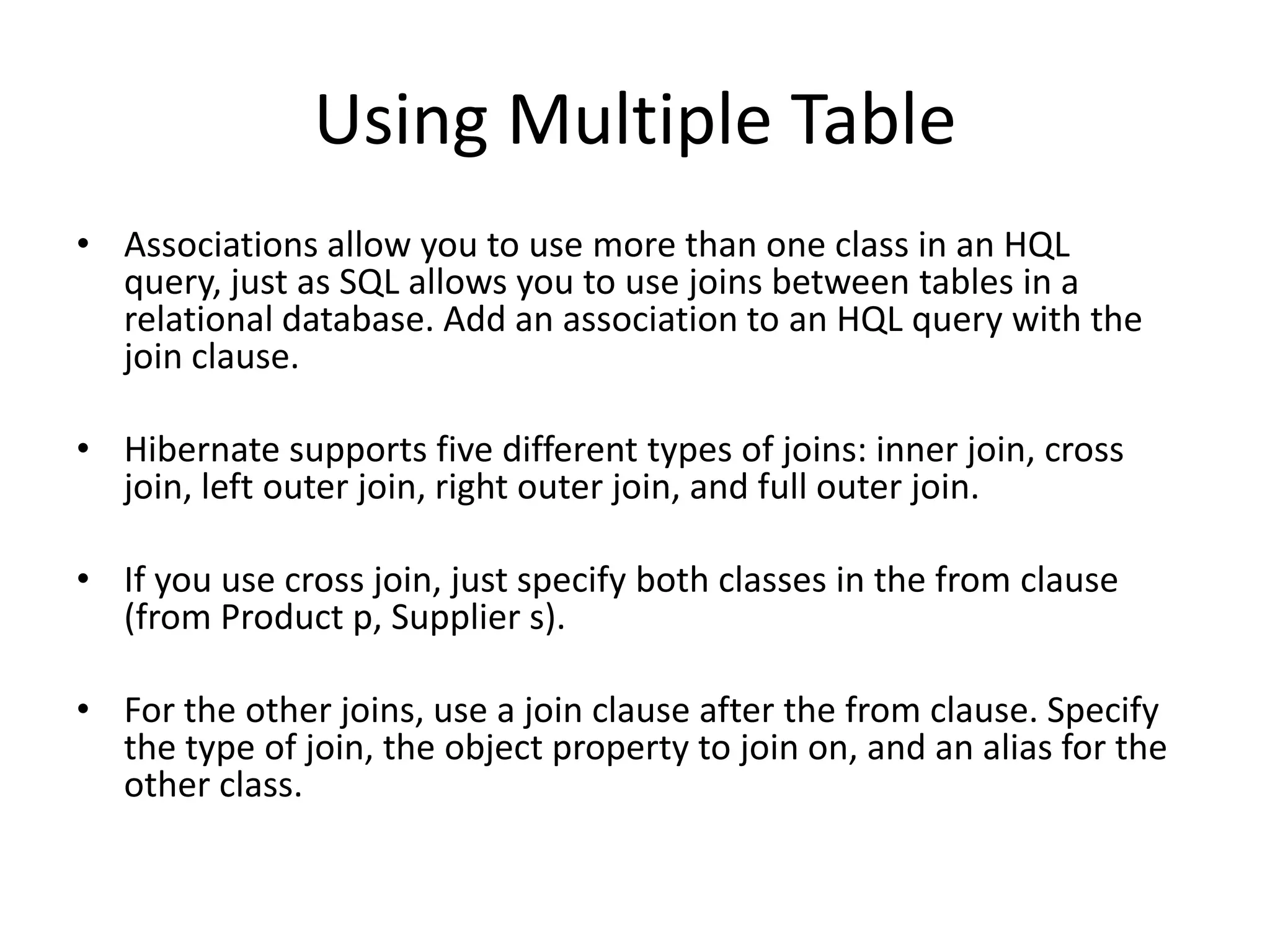 Using Multiple Table
• Associations allow you to use more than one class in an HQL
query, just as SQL allows you to use joins between tables in a
relational database. Add an association to an HQL query with the
join clause.
• Hibernate supports five different types of joins: inner join, cross
join, left outer join, right outer join, and full outer join.
• If you use cross join, just specify both classes in the from clause
(from Product p, Supplier s).
• For the other joins, use a join clause after the from clause. Specify
the type of join, the object property to join on, and an alias for the
other class.

 