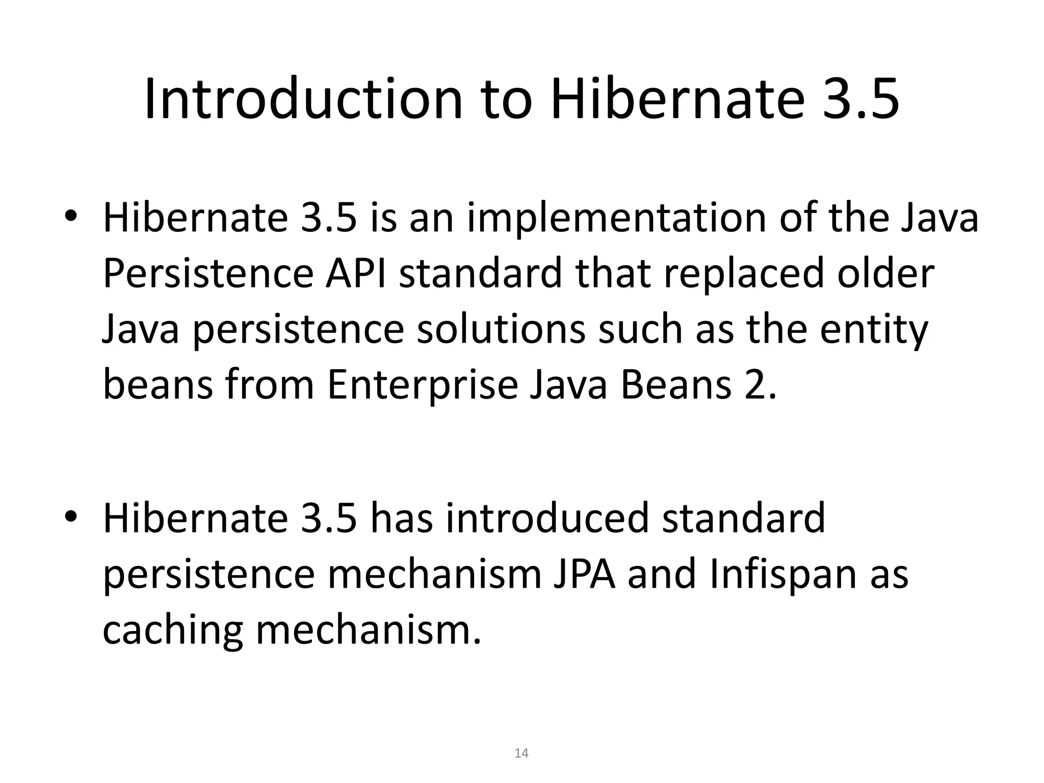 Introduction to Hibernate 3.5
• Hibernate 3.5 is an implementation of the Java
Persistence API standard that replaced older
Java persistence solutions such as the entity
beans from Enterprise Java Beans 2.
• Hibernate 3.5 has introduced standard
persistence mechanism JPA and Infispan as
caching mechanism.
14

 