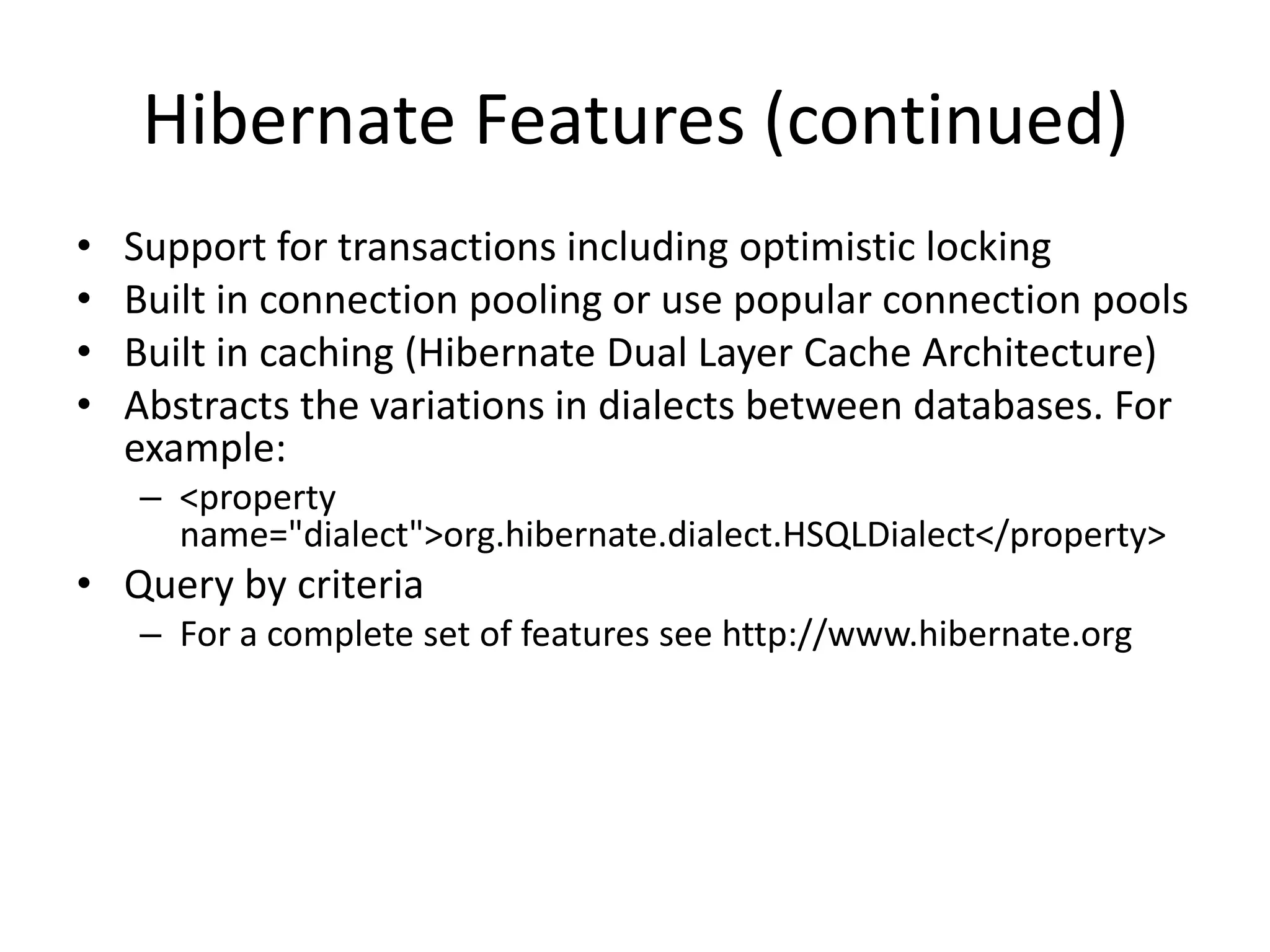 Hibernate Features (continued)
•
•
•
•

Support for transactions including optimistic locking
Built in connection pooling or use popular connection pools
Built in caching (Hibernate Dual Layer Cache Architecture)
Abstracts the variations in dialects between databases. For
example:
– <property
name="dialect">org.hibernate.dialect.HSQLDialect</property>

• Query by criteria
– For a complete set of features see http://www.hibernate.org

 