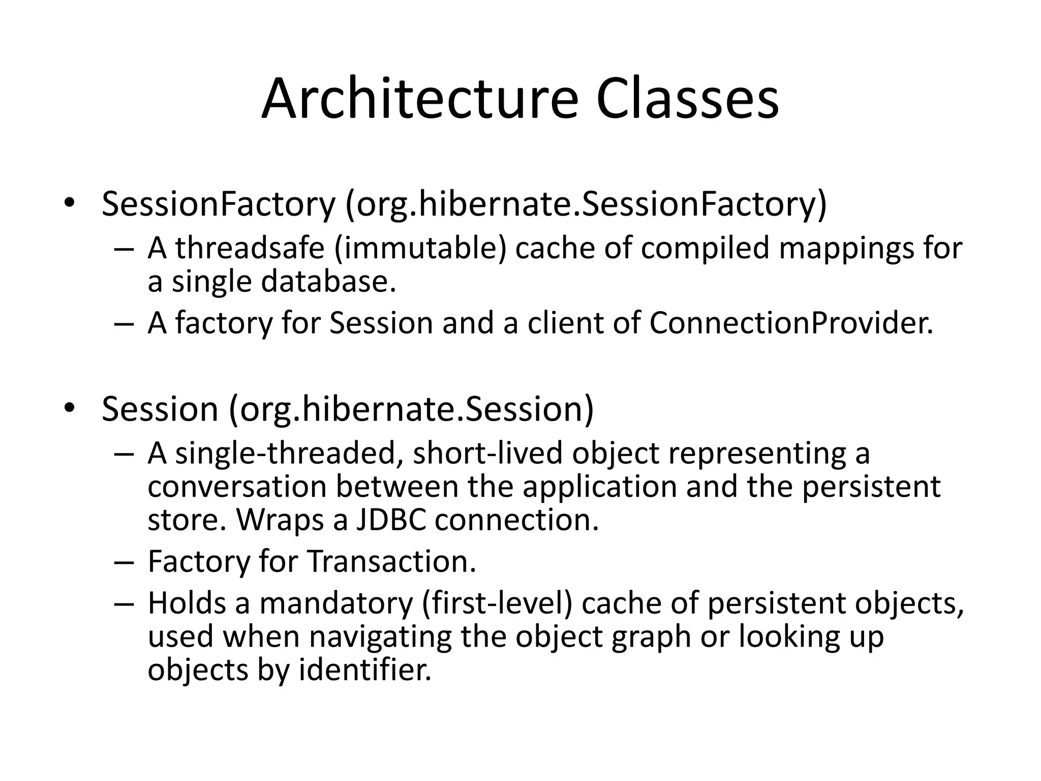 Architecture Classes
• SessionFactory (org.hibernate.SessionFactory)
– A threadsafe (immutable) cache of compiled mappings for
a single database.
– A factory for Session and a client of ConnectionProvider.

• Session (org.hibernate.Session)
– A single-threaded, short-lived object representing a
conversation between the application and the persistent
store. Wraps a JDBC connection.
– Factory for Transaction.
– Holds a mandatory (first-level) cache of persistent objects,
used when navigating the object graph or looking up
objects by identifier.

 