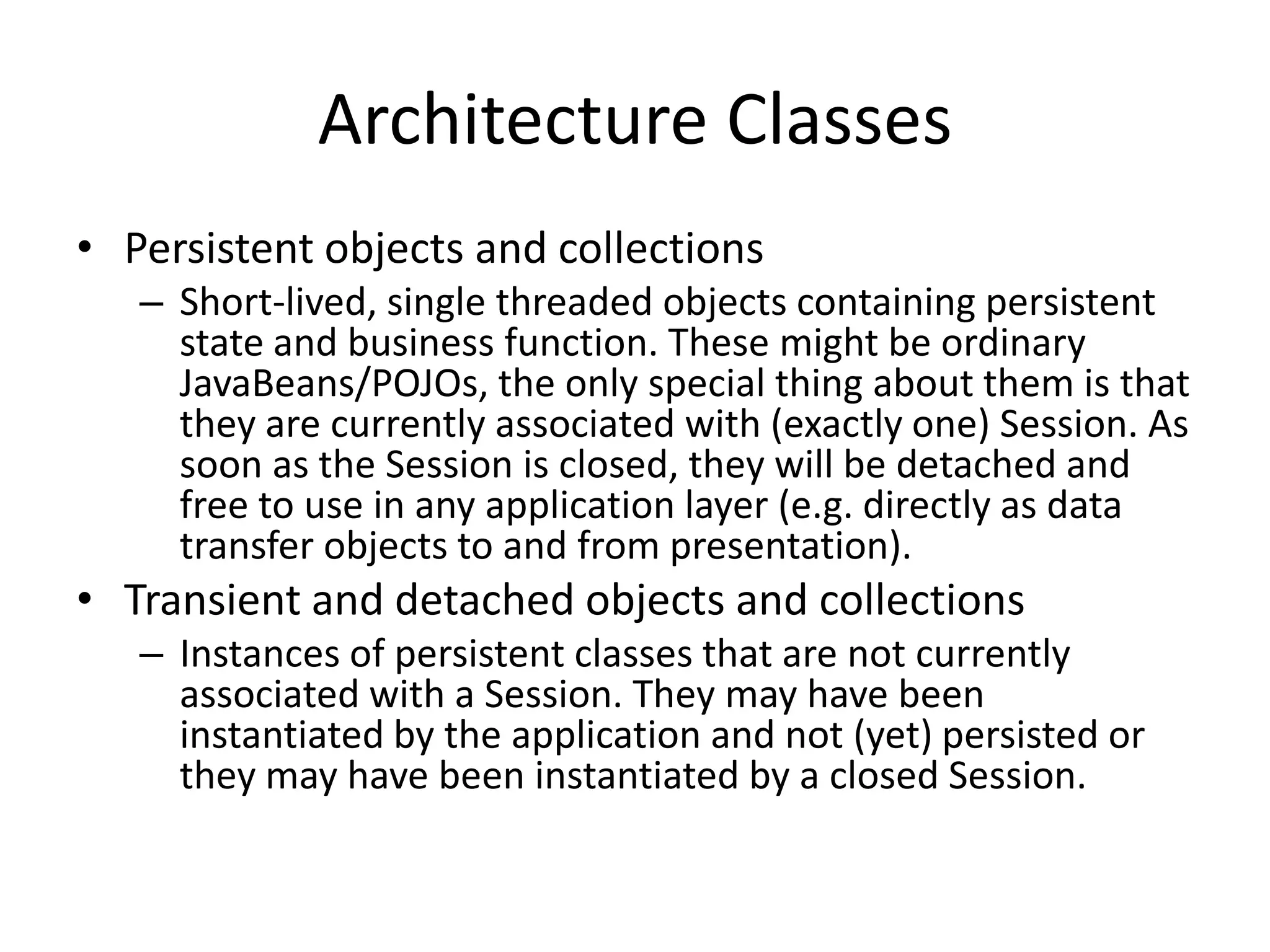 Architecture Classes
• Persistent objects and collections
– Short-lived, single threaded objects containing persistent
state and business function. These might be ordinary
JavaBeans/POJOs, the only special thing about them is that
they are currently associated with (exactly one) Session. As
soon as the Session is closed, they will be detached and
free to use in any application layer (e.g. directly as data
transfer objects to and from presentation).

• Transient and detached objects and collections
– Instances of persistent classes that are not currently
associated with a Session. They may have been
instantiated by the application and not (yet) persisted or
they may have been instantiated by a closed Session.

 