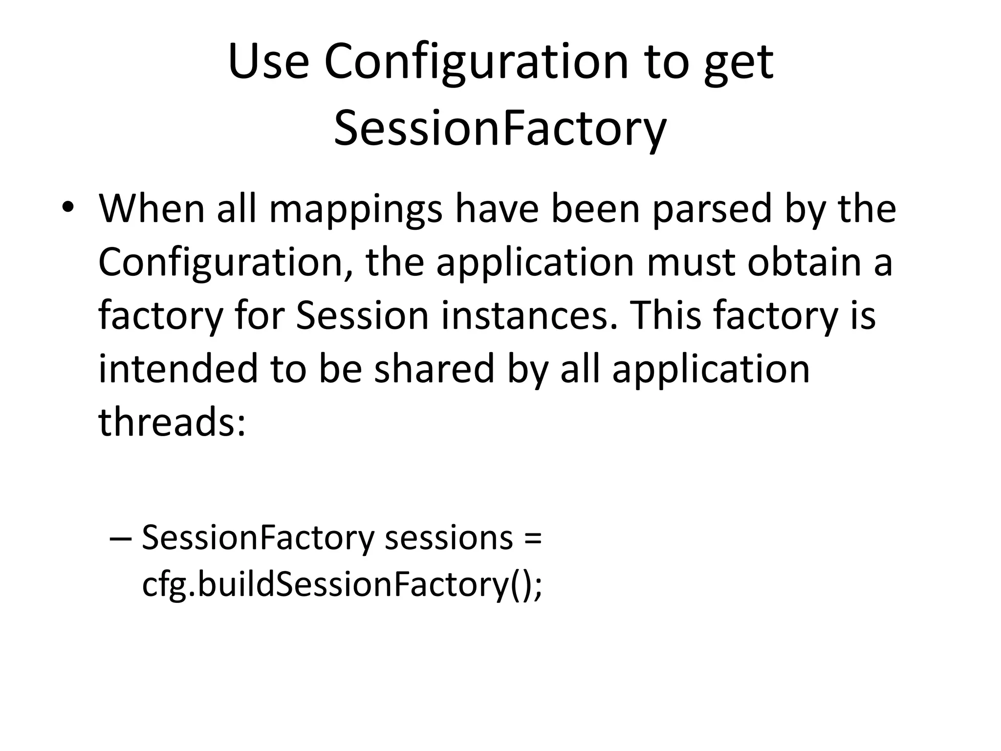 Use Configuration to get
SessionFactory
• When all mappings have been parsed by the
Configuration, the application must obtain a
factory for Session instances. This factory is
intended to be shared by all application
threads:
– SessionFactory sessions =
cfg.buildSessionFactory();

 