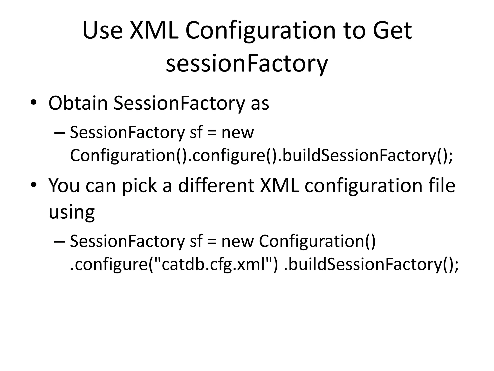 Use XML Configuration to Get
sessionFactory
• Obtain SessionFactory as
– SessionFactory sf = new
Configuration().configure().buildSessionFactory();

• You can pick a different XML configuration file
using
– SessionFactory sf = new Configuration()
.configure("catdb.cfg.xml") .buildSessionFactory();

 