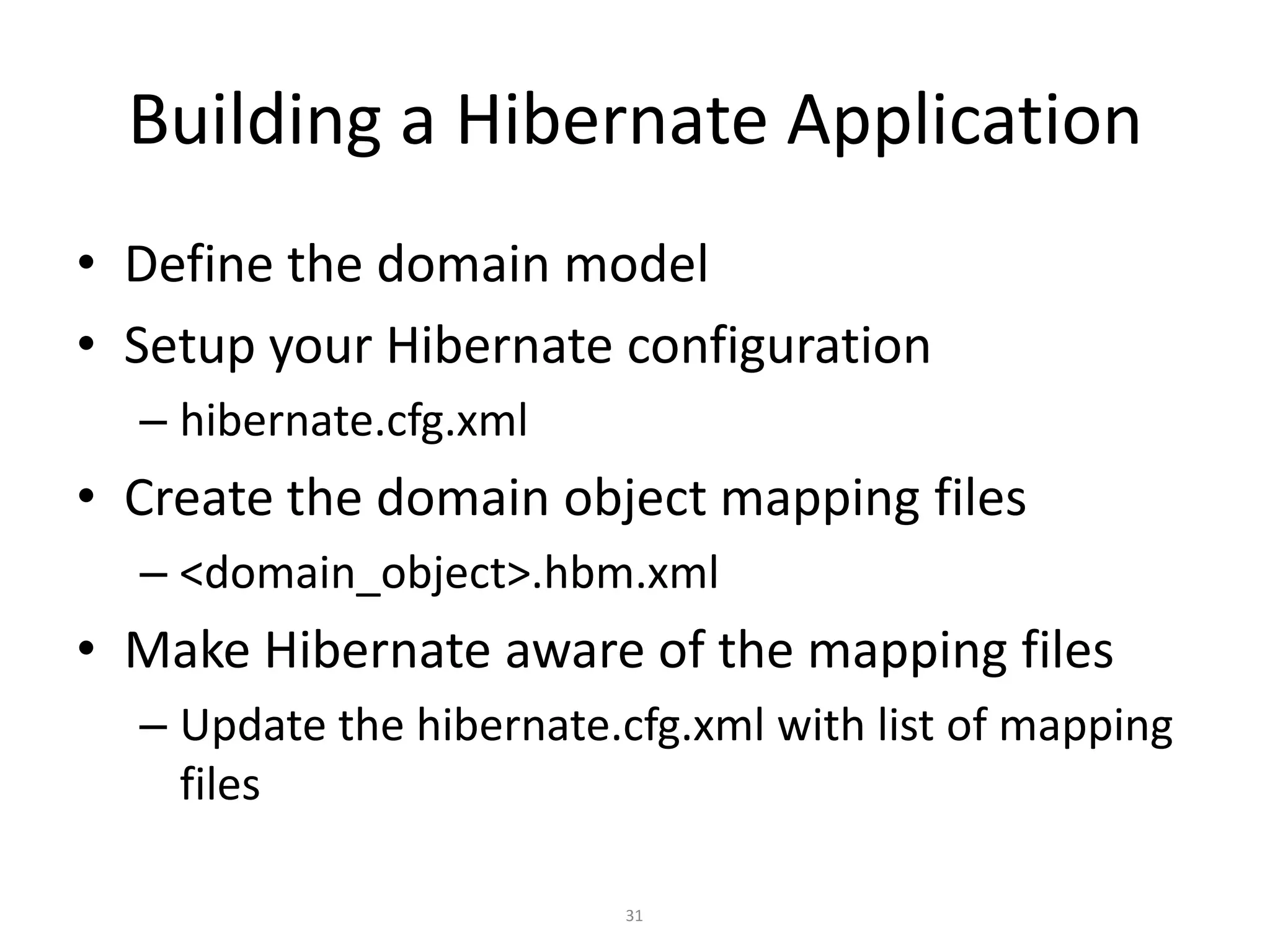 Building a Hibernate Application
• Define the domain model
• Setup your Hibernate configuration
– hibernate.cfg.xml

• Create the domain object mapping files
– <domain_object>.hbm.xml

• Make Hibernate aware of the mapping files
– Update the hibernate.cfg.xml with list of mapping
files
31

 